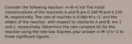 Consider the following reaction: A+B→C+D The initial concentrations of the reactants A and B are 0.240 M and 0.230 M, respectively. The rate of reaction is 0.060 M⋅s−1, and the orders of the reaction, with respect to reactants A and B, are 1 and 2, respectively. Determine the rate constant (k) for the reaction using the rate law. Express your answer in M−2⋅s−1 to three significant figures.