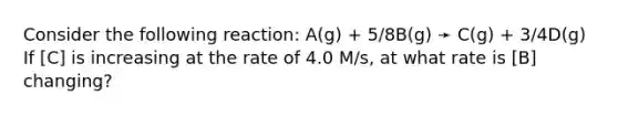 Consider the following reaction: A(g) + 5/8B(g) ➛ C(g) + 3/4D(g) If [C] is increasing at the rate of 4.0 M/s, at what rate is [B] changing?