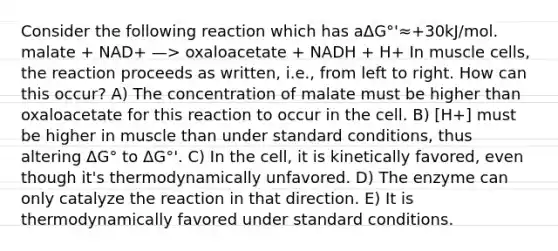 Consider the following reaction which has aΔG°'≈+30kJ/mol. malate + NAD+ —> oxaloacetate + NADH + H+ In muscle cells, the reaction proceeds as written, i.e., from left to right. How can this occur? A) The concentration of malate must be higher than oxaloacetate for this reaction to occur in the cell. B) [H+] must be higher in muscle than under standard conditions, thus altering ΔG° to ΔG°'. C) In the cell, it is kinetically favored, even though it's thermodynamically unfavored. D) The enzyme can only catalyze the reaction in that direction. E) It is thermodynamically favored under standard conditions.