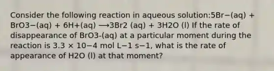 Consider the following reaction in aqueous solution:5Br−(aq) + BrO3−(aq) + 6H+(aq) ⟶3Br2 (aq) + 3H2O (l) If the rate of disappearance of BrO3-(aq) at a particular moment during the reaction is 3.3 × 10−4 mol L−1 s−1, what is the rate of appearance of H2O (l) at that moment?