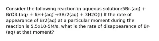 Consider the following reaction in aqueous solution:5Br-(aq) + BrO3-(aq) + 6H+(aq) →3Br2(aq) + 3H2O(l) If the rate of appearance of Br2(aq) at a particular moment during the reaction is 5.5x10-5M/s, what is the rate of disappearance of Br-(aq) at that moment?