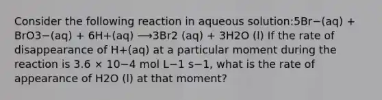 Consider the following reaction in aqueous solution:5Br−(aq) + BrO3−(aq) + 6H+(aq) ⟶3Br2 (aq) + 3H2O (l) If the rate of disappearance of H+(aq) at a particular moment during the reaction is 3.6 × 10−4 mol L−1 s−1, what is the rate of appearance of H2O (l) at that moment?