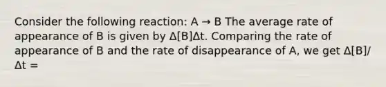 Consider the following reaction: A → B The average rate of appearance of B is given by Δ[B]Δt. Comparing the rate of appearance of B and the rate of disappearance of A, we get Δ[B]/Δt =