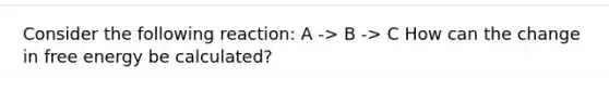 Consider the following reaction: A -> B -> C How can the change in free energy be calculated?