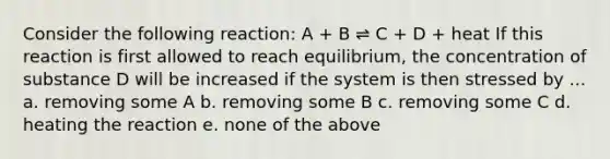 Consider the following reaction: A + B ⇌ C + D + heat If this reaction is first allowed to reach equilibrium, the concentration of substance D will be increased if the system is then stressed by ... a. removing some A b. removing some B c. removing some C d. heating the reaction e. none of the above