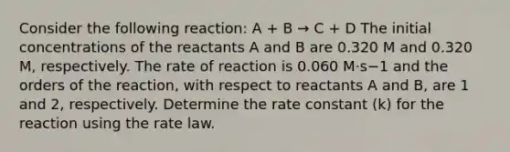 Consider the following reaction: A + B → C + D The initial concentrations of the reactants A and B are 0.320 M and 0.320 M, respectively. The rate of reaction is 0.060 M⋅s−1 and the orders of the reaction, with respect to reactants A and B, are 1 and 2, respectively. Determine the rate constant (k) for the reaction using the rate law.