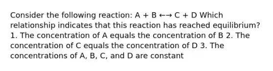 Consider the following reaction: A + B ←→ C + D Which relationship indicates that this reaction has reached equilibrium? 1. The concentration of A equals the concentration of B 2. The concentration of C equals the concentration of D 3. The concentrations of A, B, C, and D are constant