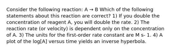 Consider the following reaction: A → B Which of the following statements about this reaction are correct? 1) If you double the concentration of reagent A, you will double the rate. 2) The reaction rate (or velocity) is dependent only on the concentration of A. 3) The units for the first-order rate constant are M s- 1. 4) A plot of the log[A] versus time yields an inverse hyperbola.