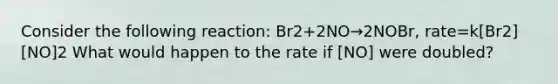 Consider the following reaction: Br2+2NO→2NOBr, rate=k[Br2][NO]2 What would happen to the rate if [NO] were doubled?