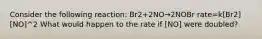 Consider the following reaction: Br2+2NO→2NOBr rate=k[Br2][NO]^2 What would happen to the rate if [NO] were doubled?