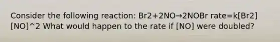 Consider the following reaction: Br2+2NO→2NOBr rate=k[Br2][NO]^2 What would happen to the rate if [NO] were doubled?