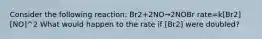 Consider the following reaction: Br2+2NO→2NOBr rate=k[Br2][NO]^2 What would happen to the rate if [Br2] were doubled?