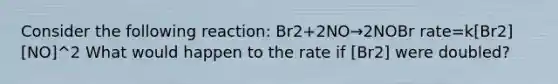 Consider the following reaction: Br2+2NO→2NOBr rate=k[Br2][NO]^2 What would happen to the rate if [Br2] were doubled?