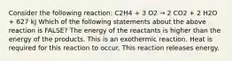 Consider the following reaction: C2H4 + 3 O2 → 2 CO2 + 2 H2O + 627 kJ Which of the following statements about the above reaction is FALSE? The energy of the reactants is higher than the energy of the products. This is an exothermic reaction. Heat is required for this reaction to occur. This reaction releases energy.