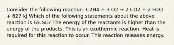 Consider the following reaction: C2H4 + 3 O2 → 2 CO2 + 2 H2O + 627 kJ Which of the following statements about the above reaction is FALSE? The energy of the reactants is higher than the energy of the products. This is an exothermic reaction. Heat is required for this reaction to occur. This reaction releases energy.