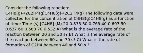 Consider the following reaction: C4H8(g)→2C2H4(g)C4H8(g)→2C2H4(g) The following data were collected for the concentration of C4H8(g)C4H8(g) as a function of time: Time (s) [C4H8] (M) 20 0.835 30 0.763 40 0.697 50 0.637 60 0.583 70 0.532 A) What is the average rate of the reaction between 20 and 30 s? B) What is the average rate of the reaction between 60 and 70 s? C) What is the rate of formation of C2H4 between 40 and 50 s ?