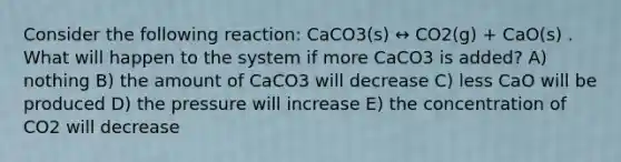 Consider the following reaction: CaCO3(s) ↔ CO2(g) + CaO(s) . What will happen to the system if more CaCO3 is added? A) nothing B) the amount of CaCO3 will decrease C) less CaO will be produced D) the pressure will increase E) the concentration of CO2 will decrease