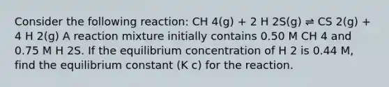 Consider the following reaction: CH 4(g) + 2 H 2S(g) ⇌ CS 2(g) + 4 H 2(g) A reaction mixture initially contains 0.50 M CH 4 and 0.75 M H 2S. If the equilibrium concentration of H 2 is 0.44 M, find the equilibrium constant (K c) for the reaction.