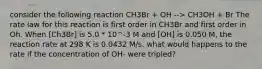 consider the following reaction CH3Br + OH --> CH3OH + Br The rate law for this reaction is first order in CH3Br and first order in Oh. When [Ch3Br] is 5.0 * 10^-3 M and [OH] is 0.050 M, the reaction rate at 298 K is 0.0432 M/s. what would happens to the rate if the concentration of OH- were tripled?