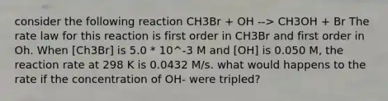 consider the following reaction CH3Br + OH --> CH3OH + Br The rate law for this reaction is first order in CH3Br and first order in Oh. When [Ch3Br] is 5.0 * 10^-3 M and [OH] is 0.050 M, the reaction rate at 298 K is 0.0432 M/s. what would happens to the rate if the concentration of OH- were tripled?