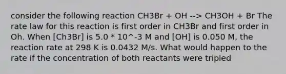 consider the following reaction CH3Br + OH --> CH3OH + Br The rate law for this reaction is first order in CH3Br and first order in Oh. When [Ch3Br] is 5.0 * 10^-3 M and [OH] is 0.050 M, the reaction rate at 298 K is 0.0432 M/s. What would happen to the rate if the concentration of both reactants were tripled