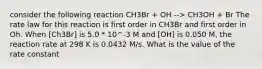 consider the following reaction CH3Br + OH --> CH3OH + Br The rate law for this reaction is first order in CH3Br and first order in Oh. When [Ch3Br] is 5.0 * 10^-3 M and [OH] is 0.050 M, the reaction rate at 298 K is 0.0432 M/s. What is the value of the rate constant