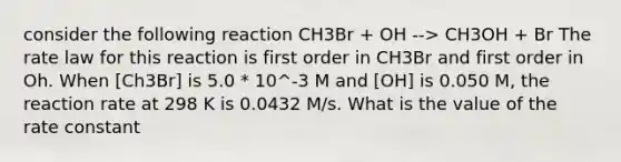 consider the following reaction CH3Br + OH --> CH3OH + Br The rate law for this reaction is first order in CH3Br and first order in Oh. When [Ch3Br] is 5.0 * 10^-3 M and [OH] is 0.050 M, the reaction rate at 298 K is 0.0432 M/s. What is the value of the rate constant