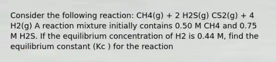 Consider the following reaction: CH4(g) + 2 H2S(g) CS2(g) + 4 H2(g) A reaction mixture initially contains 0.50 M CH4 and 0.75 M H2S. If the equilibrium concentration of H2 is 0.44 M, find the equilibrium constant (Kc ) for the reaction