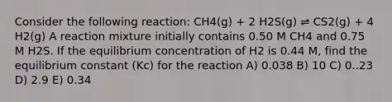 Consider the following reaction: CH4(g) + 2 H2S(g) ⇌ CS2(g) + 4 H2(g) A reaction mixture initially contains 0.50 M CH4 and 0.75 M H2S. If the equilibrium concentration of H2 is 0.44 M, find the equilibrium constant (Kc) for the reaction A) 0.038 B) 10 C) 0..23 D) 2.9 E) 0.34