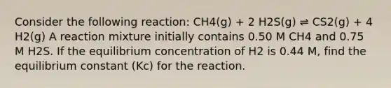 Consider the following reaction: CH4(g) + 2 H2S(g) ⇌ CS2(g) + 4 H2(g) A reaction mixture initially contains 0.50 M CH4 and 0.75 M H2S. If the equilibrium concentration of H2 is 0.44 M, find the equilibrium constant (Kc) for the reaction.