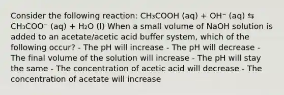 Consider the following reaction: CH₃COOH (aq) + OH⁻ (aq) ⇆ CH₃COO⁻ (aq) + H₂O (l) When a small volume of NaOH solution is added to an acetate/acetic acid buffer system, which of the following occur? - The pH will increase - The pH will decrease - The final volume of the solution will increase - The pH will stay the same - The concentration of acetic acid will decrease - The concentration of acetate will increase