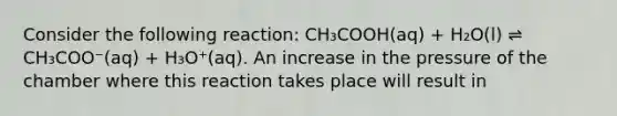 Consider the following reaction: CH₃COOH(aq) + H₂O(l) ⇌ CH₃COO⁻(aq) + H₃O⁺(aq). An increase in the pressure of the chamber where this reaction takes place will result in