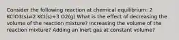 Consider the following reaction at chemical equilibrium: 2 KClO3(s)⇌2 KCl(s)+3 O2(g) What is the effect of decreasing the volume of the reaction mixture? Increasing the volume of the reaction mixture? Adding an inert gas at constant volume?