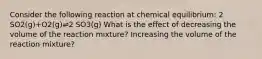 Consider the following reaction at chemical equilibrium: 2 SO2(g)+O2(g)⇌2 SO3(g) What is the effect of decreasing the volume of the reaction mixture? Increasing the volume of the reaction mixture?