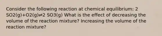 Consider the following reaction at chemical equilibrium: 2 SO2(g)+O2(g)⇌2 SO3(g) What is the effect of decreasing the volume of the reaction mixture? Increasing the volume of the reaction mixture?