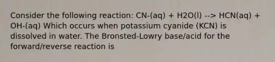 Consider the following reaction: CN-(aq) + H2O(l) --> HCN(aq) + OH-(aq) Which occurs when potassium cyanide (KCN) is dissolved in water. The Bronsted-Lowry base/acid for the forward/reverse reaction is