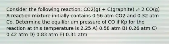 Consider the following reaction: CO2(g) + C(graphite) ⇌ 2 CO(g) A reaction mixture initially contains 0.56 atm CO2 and 0.32 atm Co. Determine the equilibrium pressure of CO if Kp for the reaction at this temperature is 2.25 A) 0.58 atm B) 0.26 atm C) 0.42 atm D) 0.83 atm E) 0.31 atm