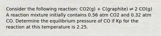 Consider the following reaction: CO2(g) + C(graphite) ⇌ 2 CO(g) A reaction mixture initially contains 0.56 atm CO2 and 0.32 atm CO. Determine the equilibrium pressure of CO if Kp for the reaction at this temperature is 2.25.