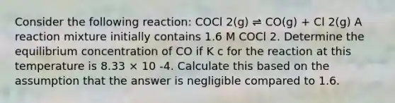 Consider the following reaction: COCl 2(g) ⇌ CO(g) + Cl 2(g) A reaction mixture initially contains 1.6 M COCl 2. Determine the equilibrium concentration of CO if K c for the reaction at this temperature is 8.33 × 10 -4. Calculate this based on the assumption that the answer is negligible compared to 1.6.