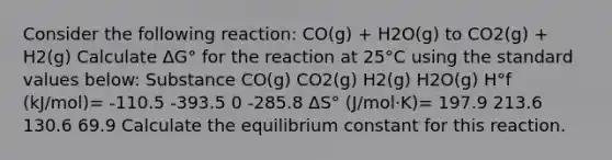 Consider the following reaction: CO(g) + H2O(g) to CO2(g) + H2(g) Calculate ΔG° for the reaction at 25°C using the standard values below: Substance CO(g) CO2(g) H2(g) H2O(g) H°f (kJ/mol)= -110.5 -393.5 0 -285.8 ΔS° (J/mol⋅K)= 197.9 213.6 130.6 69.9 Calculate the equilibrium constant for this reaction.