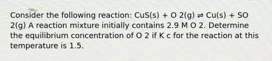 Consider the following reaction: CuS(s) + O 2(g) ⇌ Cu(s) + SO 2(g) A reaction mixture initially contains 2.9 M O 2. Determine the equilibrium concentration of O 2 if K c for the reaction at this temperature is 1.5.