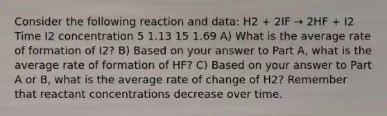 Consider the following reaction and data: H2 + 2IF → 2HF + I2 Time I2 concentration 5 1.13 15 1.69 A) What is the average rate of formation of I2? B) Based on your answer to Part A, what is the average rate of formation of HF? C) Based on your answer to Part A or B, what is the average rate of change of H2? Remember that reactant concentrations decrease over time.