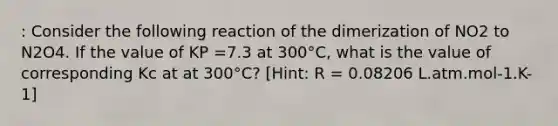 : Consider the following reaction of the dimerization of NO2 to N2O4. If the value of KP =7.3 at 300°C, what is the value of corresponding Kc at at 300°C? [Hint: R = 0.08206 L.atm.mol-1.K-1]