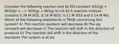 Consider the following reaction and its EQ constant SO2(g) + NO2(g) SO3(g) + NO(g) kc=0.33 A reaction mixture contains 0.39 M SO2, 0.14 M NO2, 0.11 M SO3 and 0.14 M NO. Which of the following statements is TRUE concerning this system? A) The reaction quotient will decrease B) The eq constant will decrease C) The reaction will shift in the direction of products D) The reaction will shift in the direction of the reactants The system is at eq