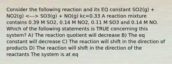 Consider the following reaction and its EQ constant SO2(g) + NO2(g) SO3(g) + NO(g) kc=0.33 A reaction mixture contains 0.39 M SO2, 0.14 M NO2, 0.11 M SO3 and 0.14 M NO. Which of the following statements is TRUE concerning this system? A) The reaction quotient will decrease B) The eq constant will decrease C) The reaction will shift in the direction of products D) The reaction will shift in the direction of the reactants The system is at eq