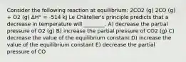 Consider the following reaction at equilibrium: 2CO2 (g) 2CO (g) + O2 (g) ΔH° = -514 kJ Le Châtelier's principle predicts that a decrease in temperature will ________. A) decrease the partial pressure of O2 (g) B) increase the partial pressure of CO2 (g) C) decrease the value of the equilibrium constant D) increase the value of the equilibrium constant E) decrease the partial pressure of CO