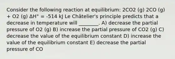 Consider the following reaction at equilibrium: 2CO2 (g) 2CO (g) + O2 (g) ΔH° = -514 kJ Le Châtelier's principle predicts that a decrease in temperature will ________. A) decrease the partial pressure of O2 (g) B) increase the partial pressure of CO2 (g) C) decrease the value of the equilibrium constant D) increase the value of the equilibrium constant E) decrease the partial pressure of CO