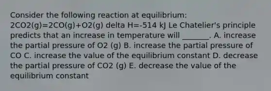 Consider the following reaction at equilibrium: 2CO2(g)=2CO(g)+O2(g) delta H=-514 kJ <a href='https://www.questionai.com/knowledge/kT1zAkQDuo-le-chateliers-principle' class='anchor-knowledge'>le chatelier's principle</a> predicts that an increase in temperature will _______. A. increase the partial pressure of O2 (g) B. increase the partial pressure of CO C. increase the value of the equilibrium constant D. decrease the partial pressure of CO2 (g) E. decrease the value of the equilibrium constant