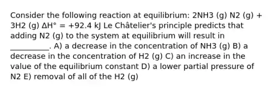 Consider the following reaction at equilibrium: 2NH3 (g) N2 (g) + 3H2 (g) ∆H° = +92.4 kJ Le Châtelier's principle predicts that adding N2 (g) to the system at equilibrium will result in __________. A) a decrease in the concentration of NH3 (g) B) a decrease in the concentration of H2 (g) C) an increase in the value of the equilibrium constant D) a lower partial pressure of N2 E) removal of all of the H2 (g)