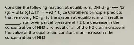 Consider the following reaction at equilibrium: 2NH3 (g) ↔↔ N2 (g) + 3H2 (g) Δ H° = +92.4 kJ Le Châtelier's principle predicts that removing N2 (g) to the system at equilibrium will result in ________. a.a lower partial pressure of H2 b.a decrease in the concentration of NH3 c.removal of all of the H2 d.an increase in the value of the equilibrium constant e.an increase in the concentration of NH3